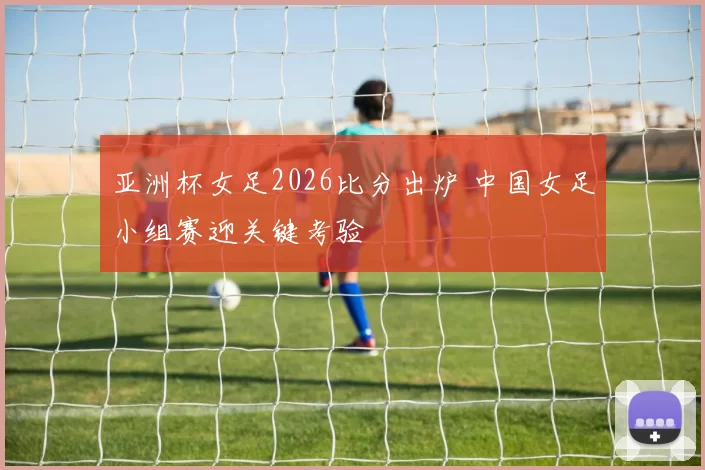 亚洲杯女足2026比分出炉 中国女足小组赛迎关键考验