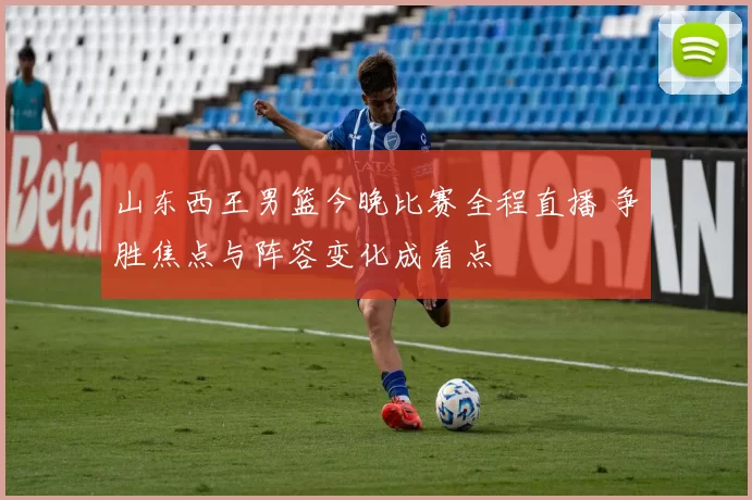 山东西王男篮今晚比赛全程直播 争胜焦点与阵容变化成看点