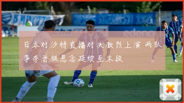 日本对沙特直播对决激烈上演 两队争夺晋级悬念延续至末段
