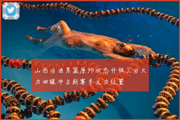 山西汾酒男篮原帅状态升级三分火力回暖冲击新赛季主力位置