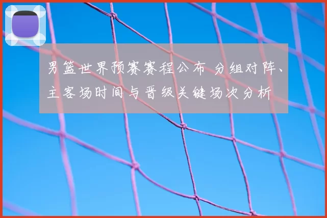 男篮世界预赛赛程公布 分组对阵、主客场时间与晋级关键场次分析