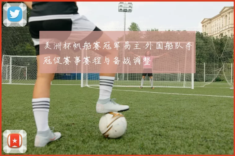 美洲杯帆船赛冠军易主 外国船队夺冠促赛事赛程与备战调整