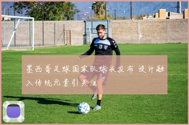 墨西哥足球国家队球衣发布 设计融入传统元素引关注