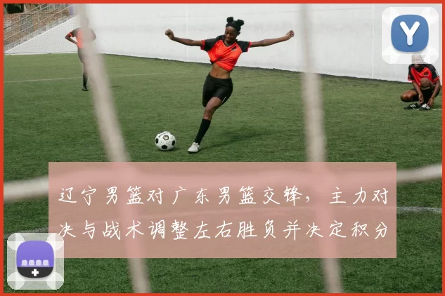 辽宁男篮对广东男篮交锋，主力对决与战术调整左右胜负并决定积分排名