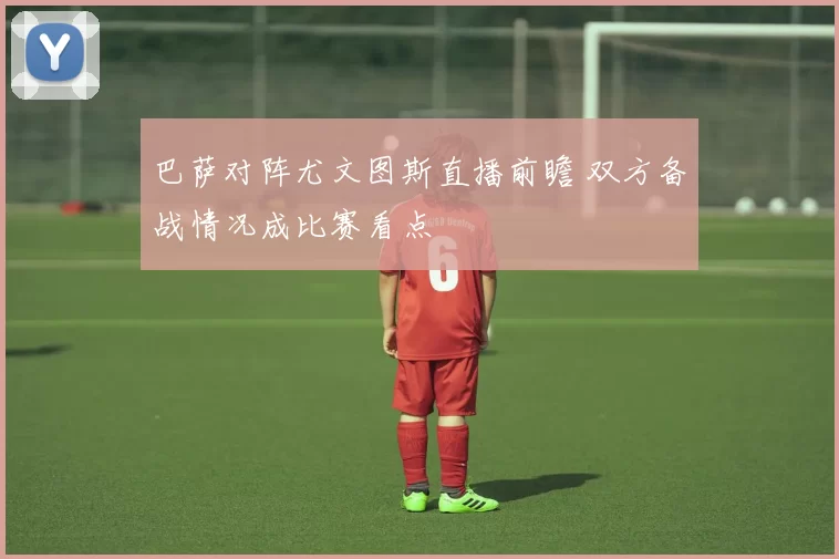 巴萨对阵尤文图斯直播前瞻 双方备战情况成比赛看点