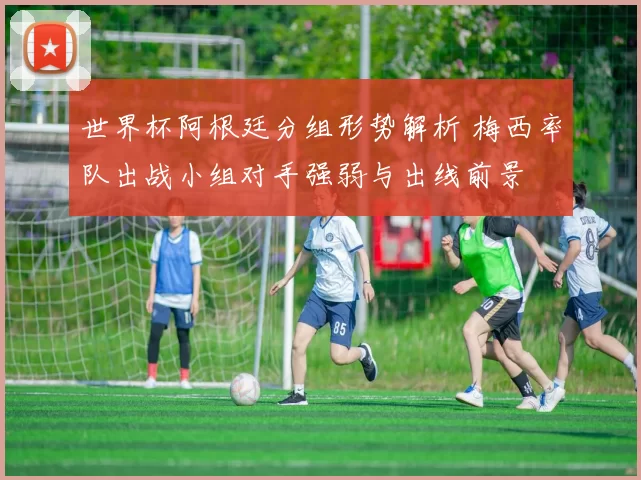 世界杯阿根廷分组形势解析 梅西率队出战小组对手强弱与出线前景