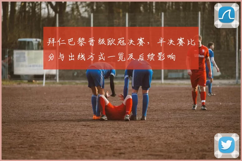 拜仁巴黎晋级欧冠决赛，半决赛比分与出线方式一览及后续影响