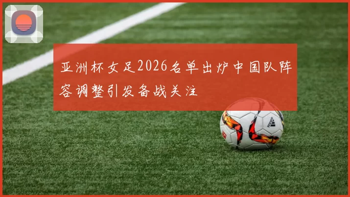 亚洲杯女足2026名单出炉中国队阵容调整引发备战关注