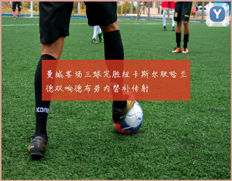 曼城客场三球完胜纽卡斯尔联哈兰德双响德布劳内替补传射