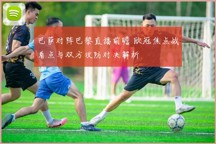 巴萨对阵巴黎直播前瞻 欧冠焦点战看点与双方攻防对决解析