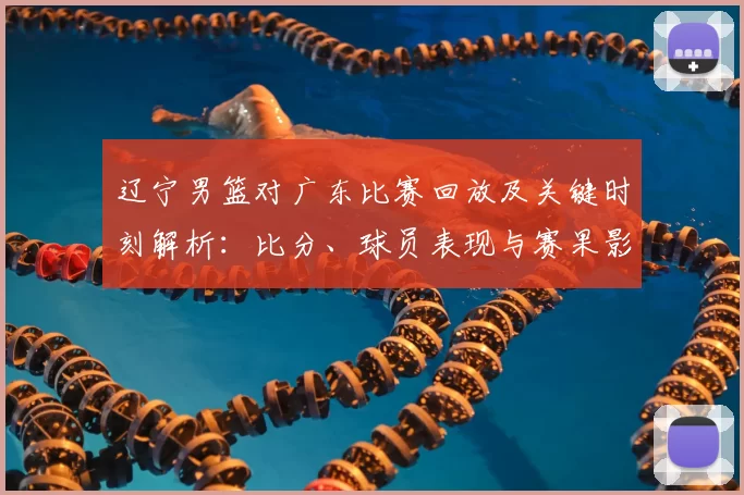 辽宁男篮对广东比赛回放及关键时刻解析：比分、球员表现与赛果影响