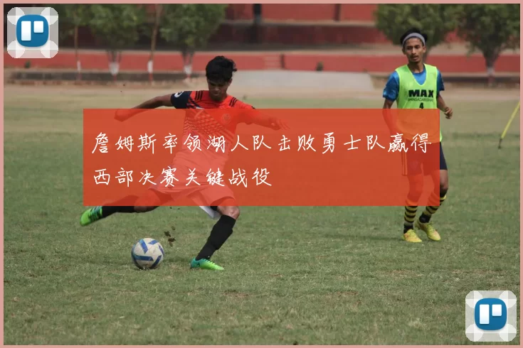 詹姆斯率领湖人队击败勇士队赢得西部决赛关键战役