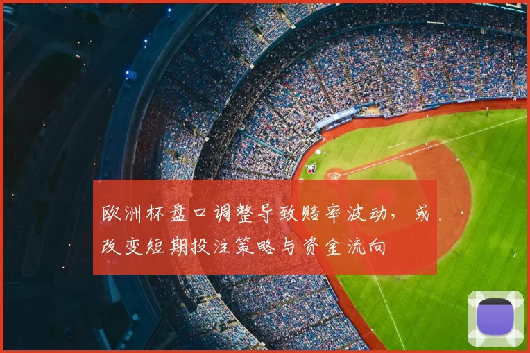 欧洲杯盘口调整导致赔率波动，或改变短期投注策略与资金流向