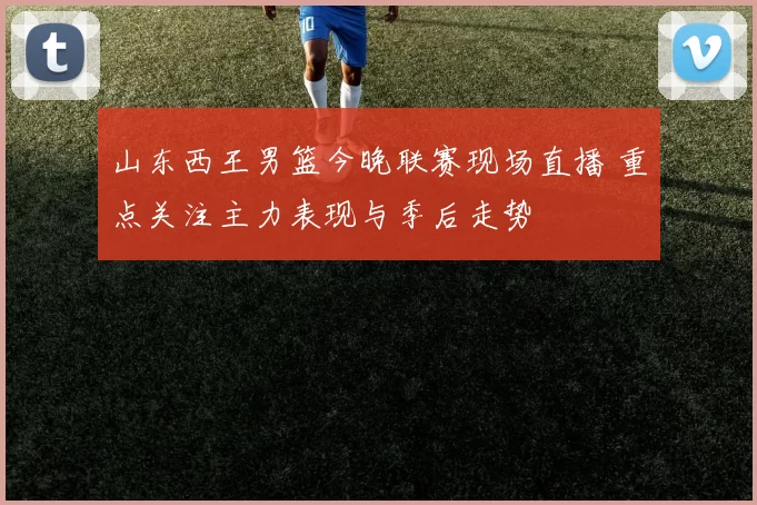 山东西王男篮今晚联赛现场直播 重点关注主力表现与季后走势