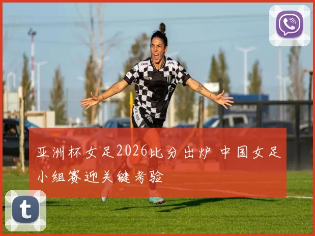 亚洲杯女足2026比分出炉 中国女足小组赛迎关键考验