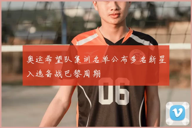 奥运希望队集训名单公布多名新星入选备战巴黎周期