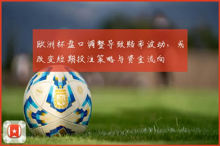 欧洲杯盘口调整导致赔率波动，或改变短期投注策略与资金流向