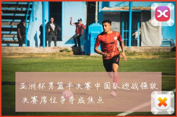 亚洲杯男篮半决赛中国队迎战强敌 决赛席位争夺成焦点