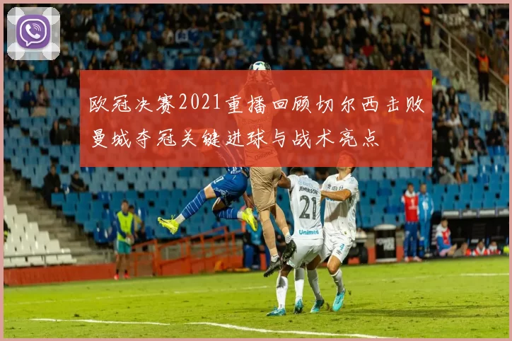 欧冠决赛2021重播回顾切尔西击败曼城夺冠关键进球与战术亮点