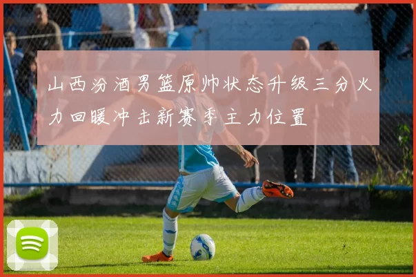 山西汾酒男篮原帅状态升级三分火力回暖冲击新赛季主力位置