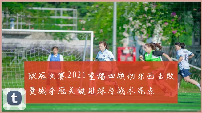 欧冠决赛2021重播回顾切尔西击败曼城夺冠关键进球与战术亮点