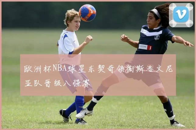 欧洲杯NBA球星东契奇领衔斯洛文尼亚队晋级八强赛