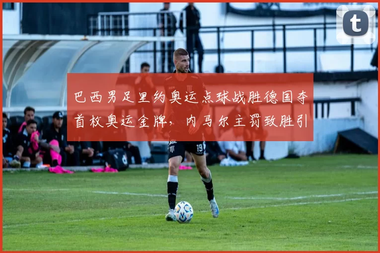 巴西男足里约奥运点球战胜德国夺首枚奥运金牌，内马尔主罚致胜引关注