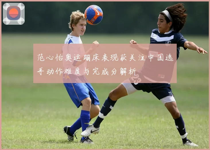 范心怡奥运蹦床表现获关注中国选手动作难度与完成分解析