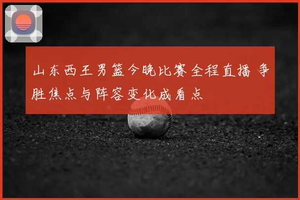 山东西王男篮今晚比赛全程直播 争胜焦点与阵容变化成看点
