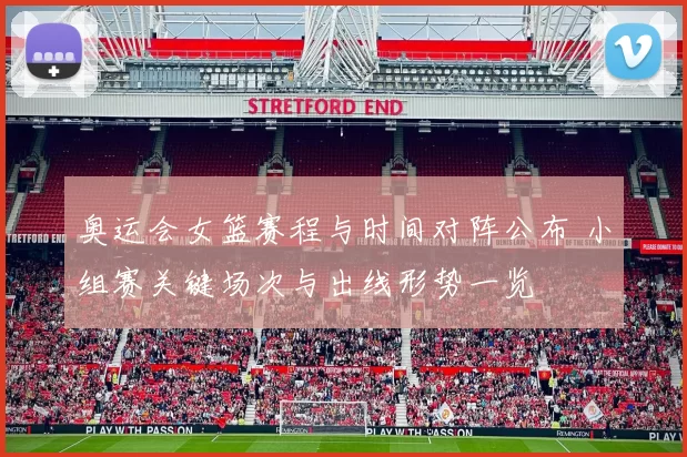 奥运会女篮赛程与时间对阵公布 小组赛关键场次与出线形势一览