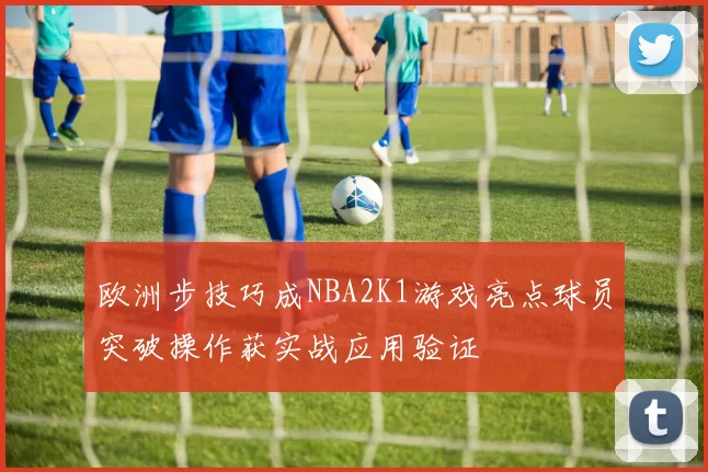 欧洲步技巧成NBA2K1游戏亮点球员突破操作获实战应用验证