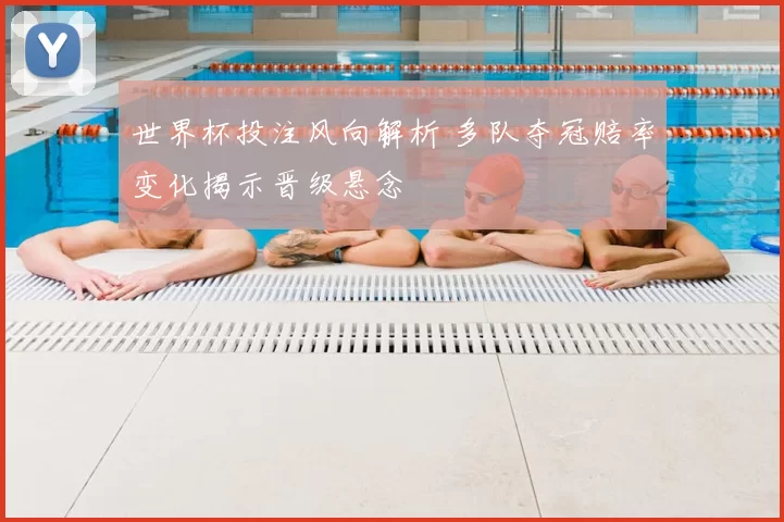 世界杯投注风向解析 多队夺冠赔率变化揭示晋级悬念