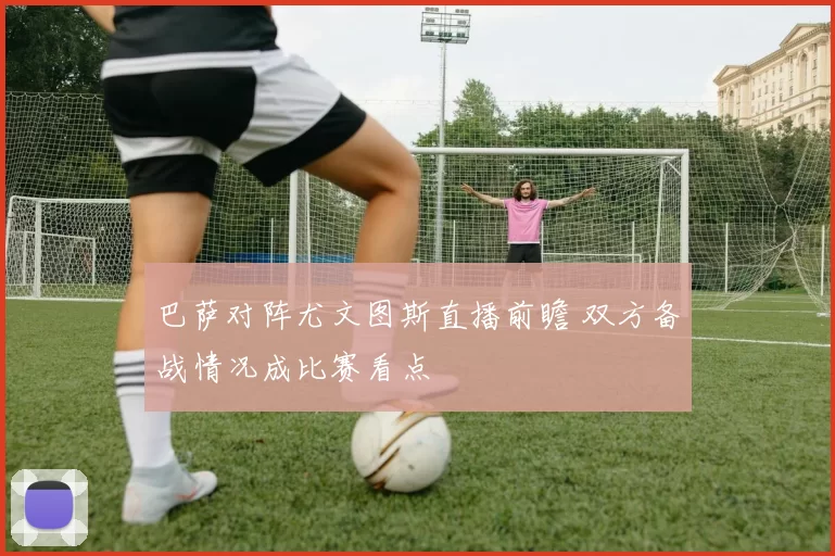 巴萨对阵尤文图斯直播前瞻 双方备战情况成比赛看点