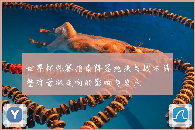 世界杯观赛指南阵容轮换与战术调整对晋级走向的影响与看点