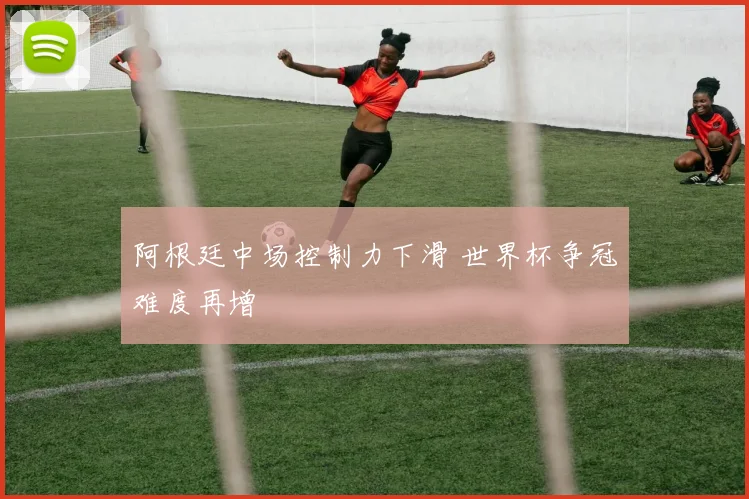 阿根廷中场控制力下滑 世界杯争冠难度再增