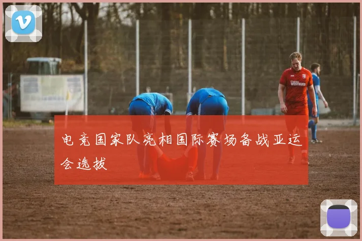 电竞国家队亮相国际赛场备战亚运会选拔