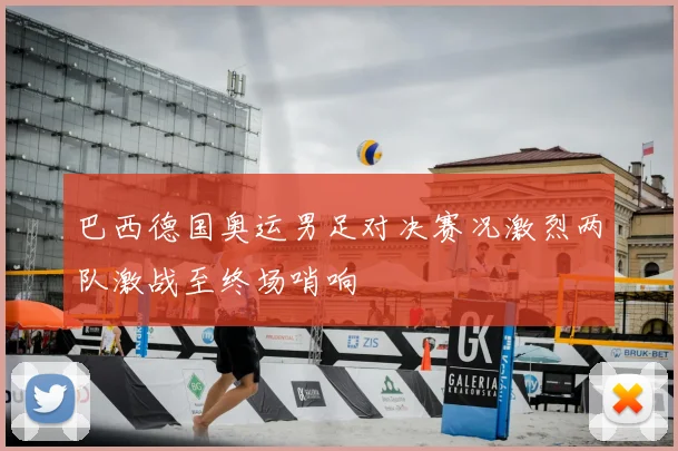 巴西德国奥运男足对决赛况激烈两队激战至终场哨响