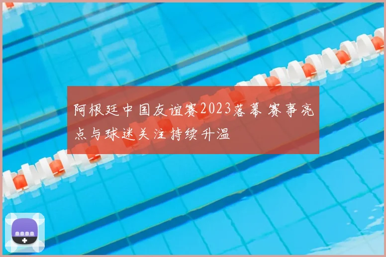 阿根廷中国友谊赛2023落幕 赛事亮点与球迷关注持续升温