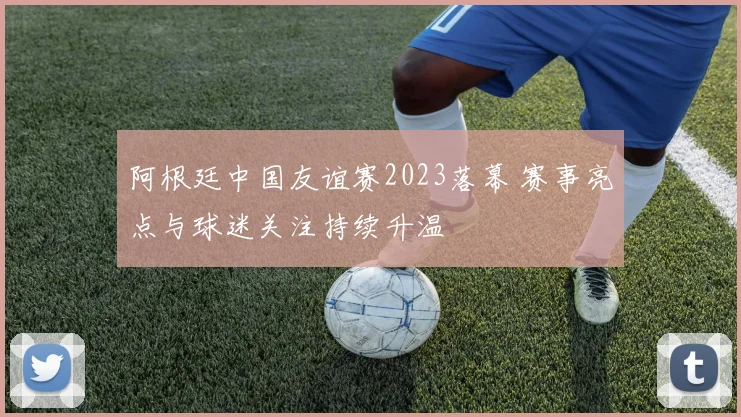 阿根廷中国友谊赛2023落幕 赛事亮点与球迷关注持续升温