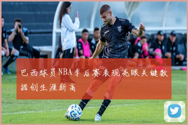 巴西球员NBA季后赛表现亮眼关键数据创生涯新高