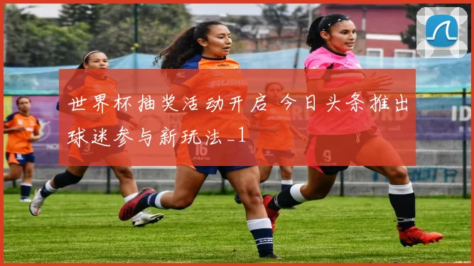 世界杯抽奖活动开启 今日头条推出球迷参与新玩法_1